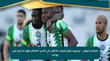 مباشر اليوم.. نيجيريا تعزز فرص التأهل إلى كأس العالم بفوز حاسم على رواندا